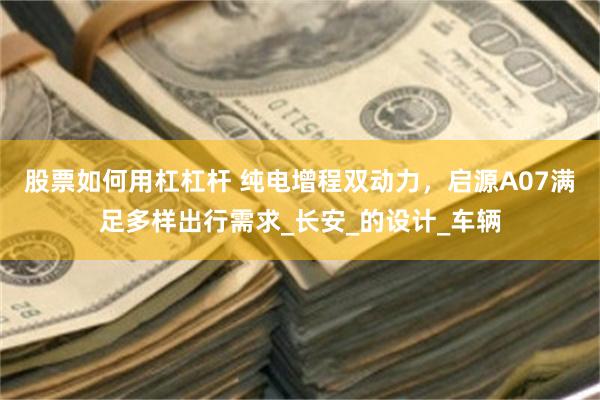 股票如何用杠杠杆 纯电增程双动力，启源A07满足多样出行需求_长安_的设计_车辆