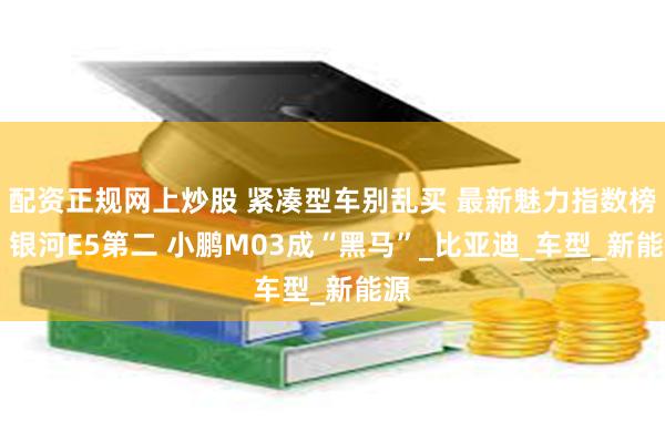 配资正规网上炒股 紧凑型车别乱买 最新魅力指数榜单 银河E5第二 小鹏M03成“黑马”_比亚迪_车型_新能源