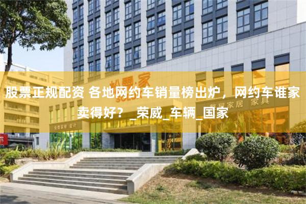 股票正规配资 各地网约车销量榜出炉，网约车谁家卖得好？_荣威_车辆_国家