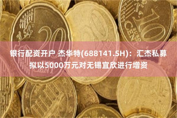 银行配资开户 杰华特(688141.SH)：汇杰私募拟以5000万元对无锡宜欣进行增资
