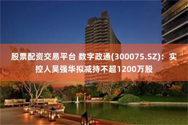 股票配资交易平台 数字政通(300075.SZ)：实控人吴强华拟减持不超1200万股