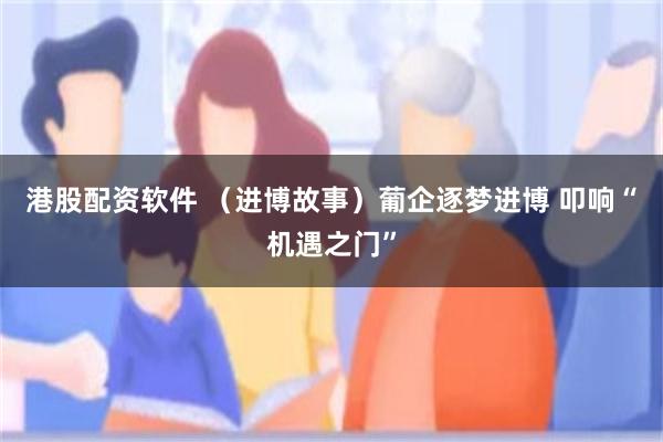 港股配资软件 （进博故事）葡企逐梦进博 叩响“机遇之门”