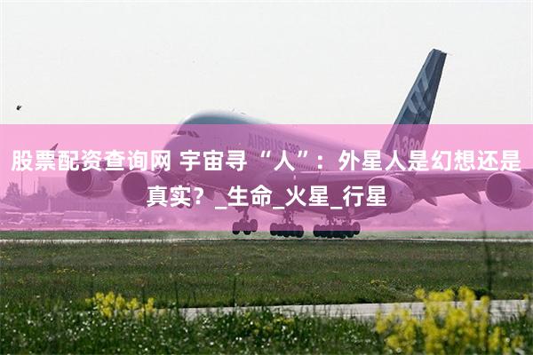 股票配资查询网 宇宙寻 “人”：外星人是幻想还是真实？_生命_火星_行星