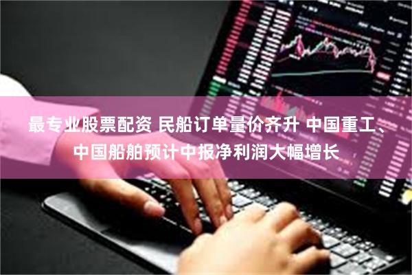 最专业股票配资 民船订单量价齐升 中国重工、中国船舶预计中报净利润大幅增长