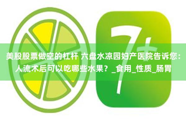 美股股票做空的杠杆 六盘水凉园妇产医院告诉您：人流术后可以吃哪些水果？_食用_性质_肠胃