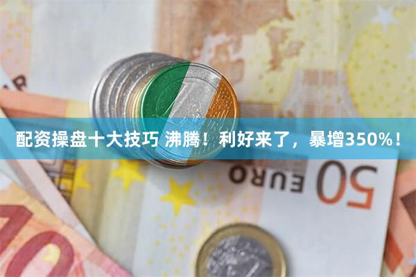 配资操盘十大技巧 沸腾！利好来了，暴增350%！