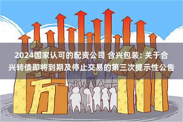 2024国家认可的配资公司 合兴包装: 关于合兴转债即将到期及停止交易的第三次提示性公告
