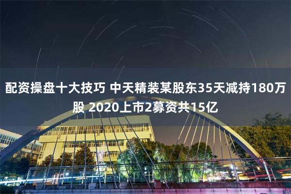 配资操盘十大技巧 中天精装某股东35天减持180万股 2020上市2募资共15亿
