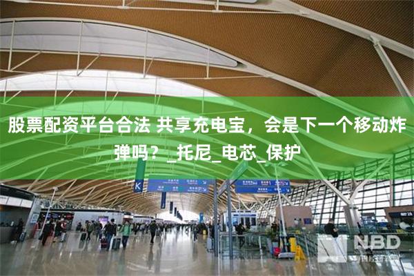 股票配资平台合法 共享充电宝，会是下一个移动炸弹吗？_托尼_电芯_保护