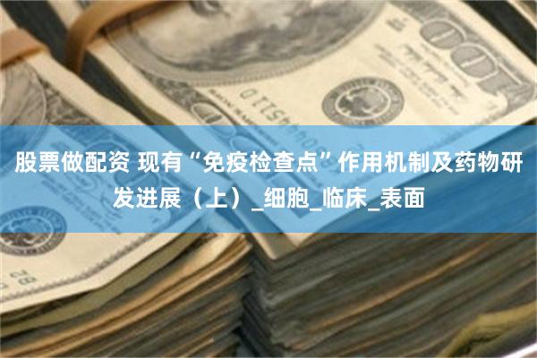 股票做配资 现有“免疫检查点”作用机制及药物研发进展（上）_细胞_临床_表面