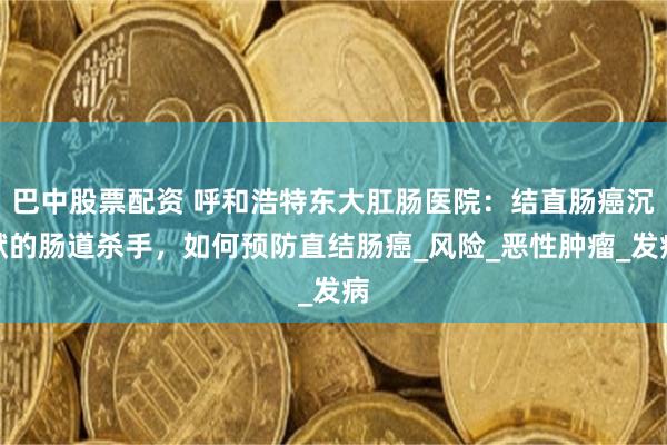 巴中股票配资 呼和浩特东大肛肠医院：结直肠癌沉默的肠道杀手，如何预防直结肠癌_风险_恶性肿瘤_发病