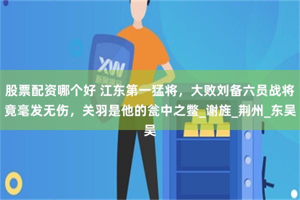 股票配资哪个好 江东第一猛将，大败刘备六员战将竟毫发无伤，关羽是他的瓮中之鳖_谢旌_荆州_东吴