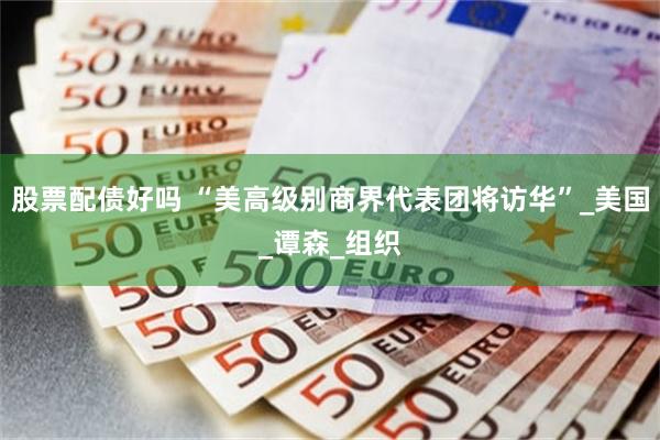 股票配债好吗 “美高级别商界代表团将访华”_美国_谭森_组织