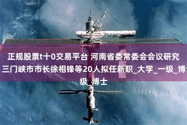 正规股票t十0交易平台 河南省委常委会会议研究，三门峡市市长徐相锋等20人拟任新职_大学_一级_博士