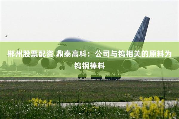 郴州股票配资 鼎泰高科：公司与钨相关的原料为钨钢棒料