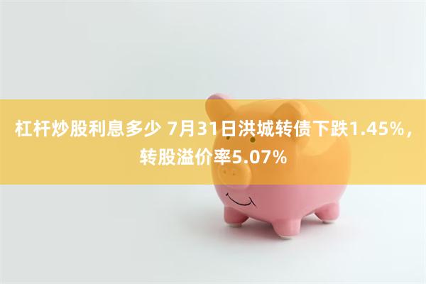 杠杆炒股利息多少 7月31日洪城转债下跌1.45%，转股溢价率5.07%