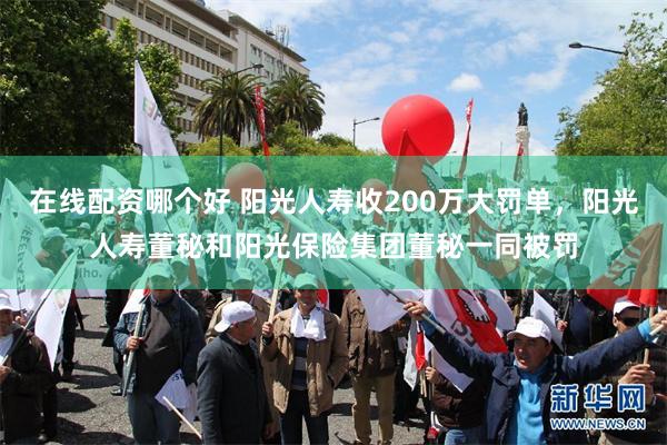 在线配资哪个好 阳光人寿收200万大罚单，阳光人寿董秘和阳光保险集团董秘一同被罚