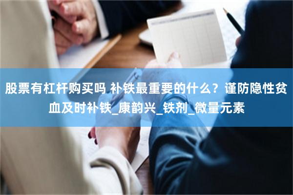 股票有杠杆购买吗 补铁最重要的什么？谨防隐性贫血及时补铁_康韵兴_铁剂_微量元素