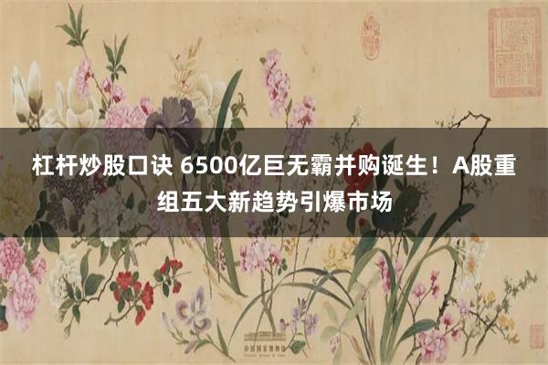 杠杆炒股口诀 6500亿巨无霸并购诞生！A股重组五大新趋势引爆市场