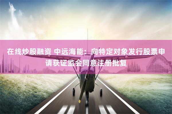 在线炒股融资 中远海能：向特定对象发行股票申请获证监会同意注册批复