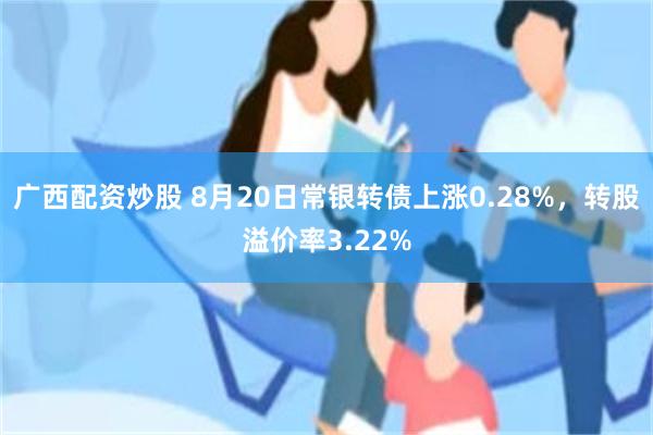 广西配资炒股 8月20日常银转债上涨0.28%，转股溢价率3.22%