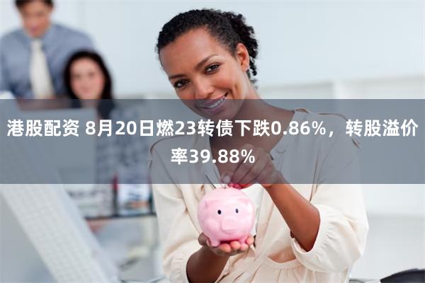 港股配资 8月20日燃23转债下跌0.86%，转股溢价率39.88%