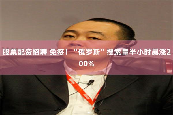 股票配资招聘 免签!“俄罗斯”搜索量半小时暴涨200%